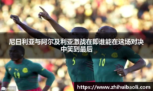 尼日利亚与阿尔及利亚激战在即谁能在这场对决中笑到最后